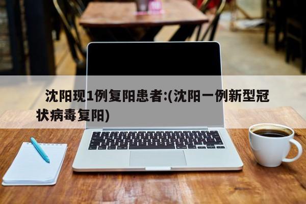 沈阳现1例复阳患者:(沈阳一例新型冠状病毒复阳)