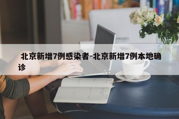北京新增7例感染者-北京新增7例本地确诊