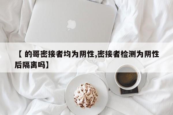 【 的哥密接者均为阴性,密接者检测为阴性后隔离吗】