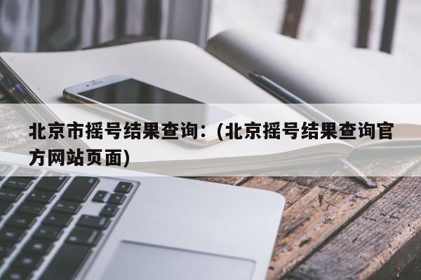 北京市摇号结果查询:(北京摇号结果查询官方网站页面)