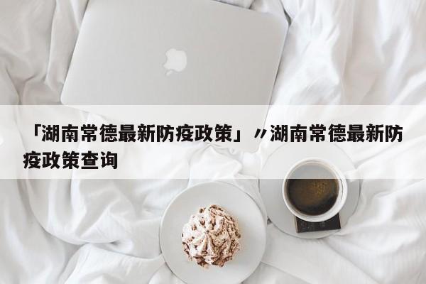 「湖南常德最新防疫政策」〃湖南常德最新防疫政策查询