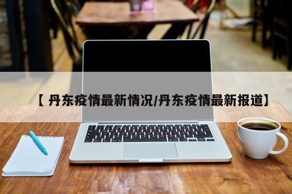 【 丹东疫情最新情况/丹东疫情最新报道】