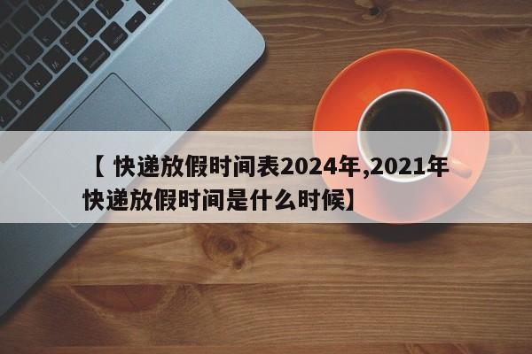 【 快递放假时间表2024年,2021年快递放假时间是什么时候】