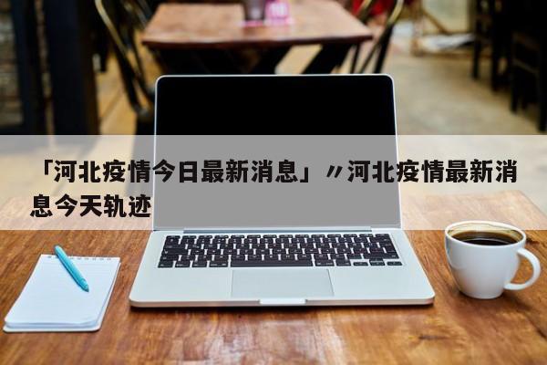 「河北疫情今日最新消息」〃河北疫情最新消息今天轨迹