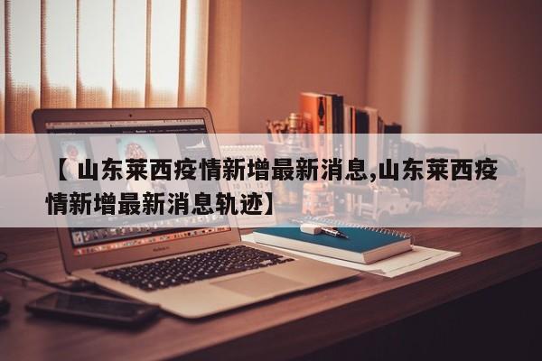 【 山东莱西疫情新增最新消息,山东莱西疫情新增最新消息轨迹】
