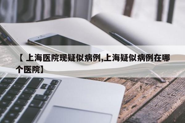 【 上海医院现疑似病例,上海疑似病例在哪个医院】