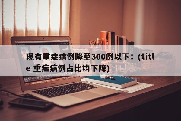 现有重症病例降至300例以下:(title 重症病例占比均下降)