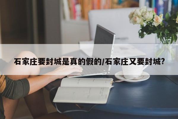 石家庄要封城是真的假的/石家庄又要封城?