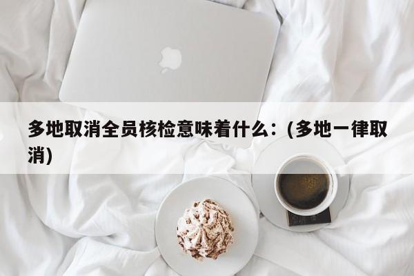 多地取消全员核检意味着什么:(多地一律取消)