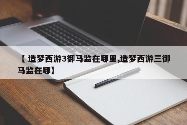 【 造梦西游3御马监在哪里,造梦西游三御马监在哪】