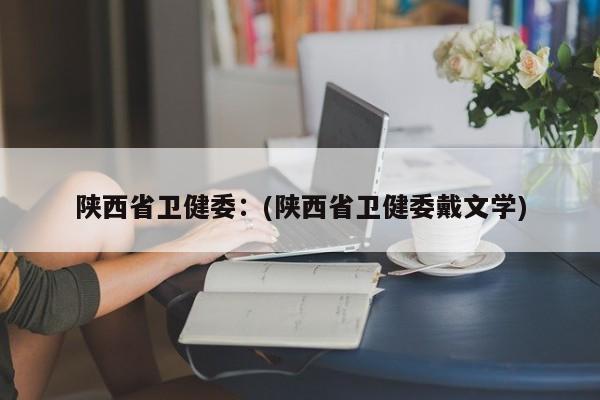 陕西省卫健委:(陕西省卫健委戴文学)