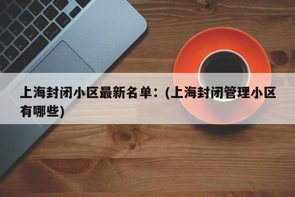上海封闭小区最新名单:(上海封闭管理小区有哪些)