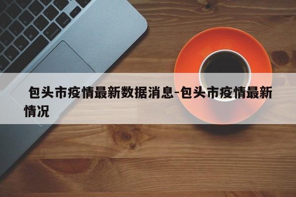 包头市疫情最新数据消息-包头市疫情最新情况