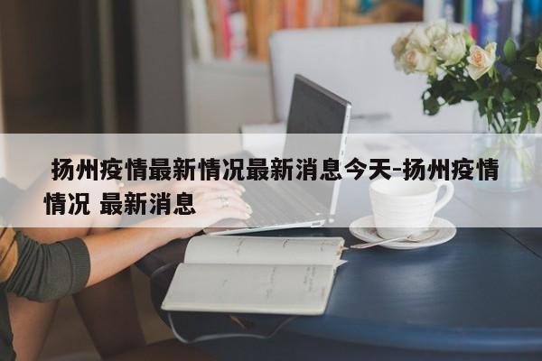 扬州疫情最新情况最新消息今天-扬州疫情情况 最新消息