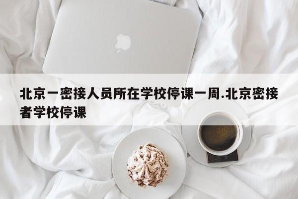 北京一密接人员所在学校停课一周.北京密接者学校停课