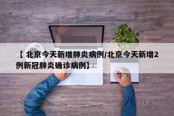 【 北京今天新增肺炎病例/北京今天新增2例新冠肺炎确诊病例】