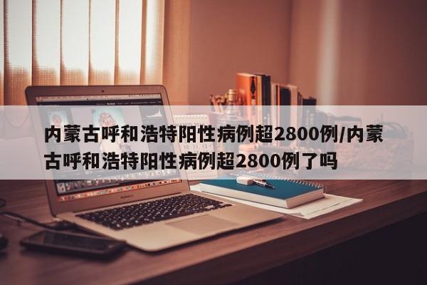 内蒙古呼和浩特阳性病例超2800例/内蒙古呼和浩特阳性病例超2800例了吗